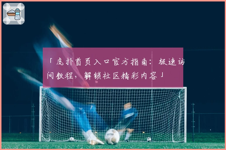 「虎扑首页入口官方指南：极速访问教程，解锁社区精彩内容」