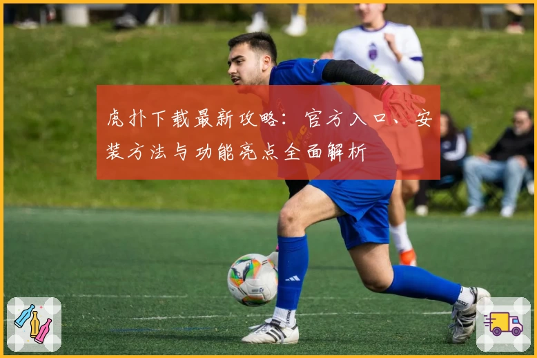 虎扑下载最新攻略：官方入口、安装方法与功能亮点全面解析