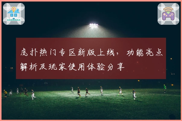 虎扑热门专区新版上线，功能亮点解析及玩家使用体验分享