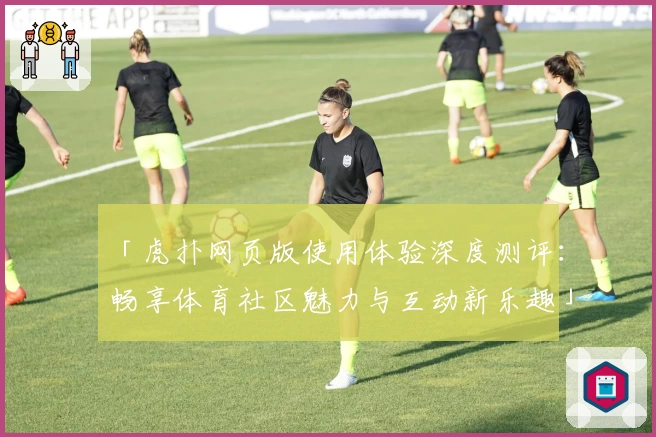 「虎扑网页版使用体验深度测评：畅享体育社区魅力与互动新乐趣」