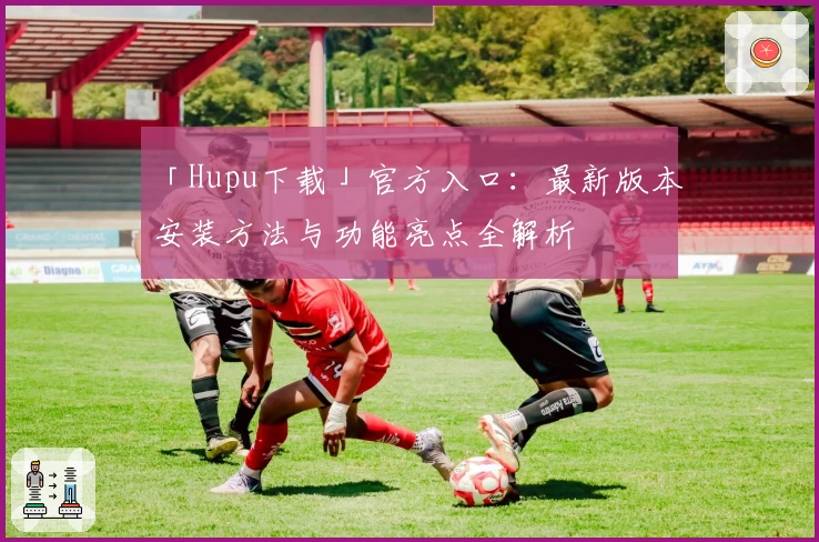 「Hupu下载」官方入口：最新版本安装方法与功能亮点全解析