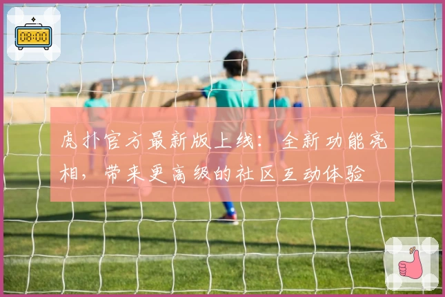 虎扑官方最新版上线：全新功能亮相，带来更高级的社区互动体验