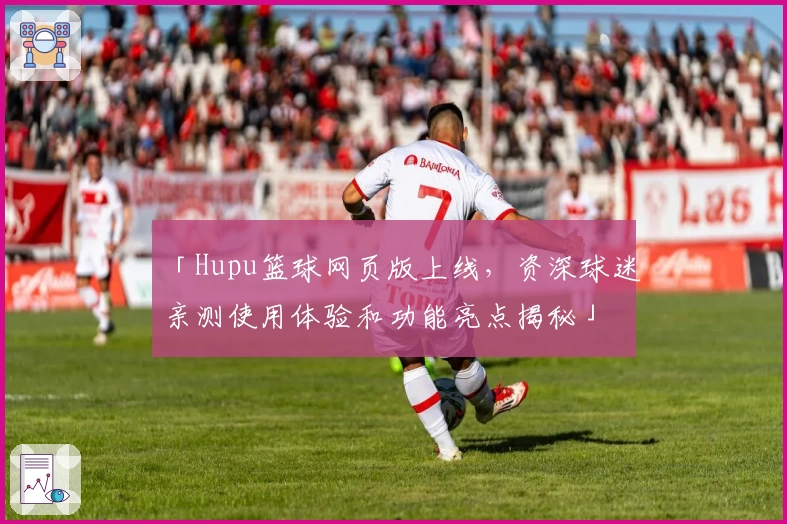 「Hupu篮球网页版上线，资深球迷亲测使用体验和功能亮点揭秘」