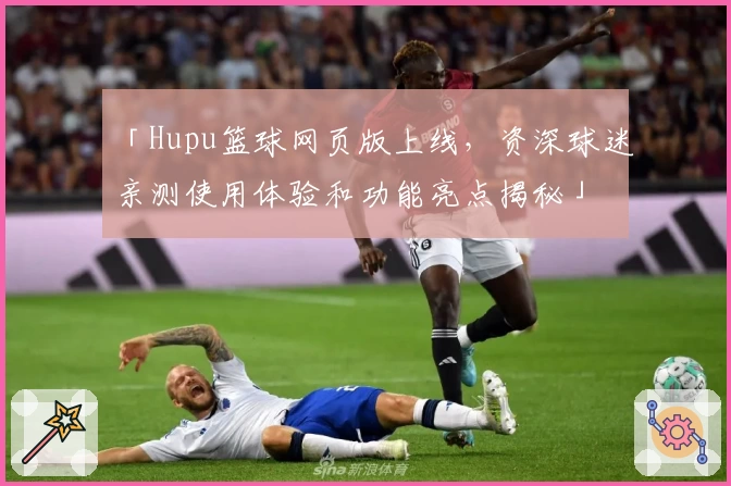 「Hupu篮球网页版上线，资深球迷亲测使用体验和功能亮点揭秘」
