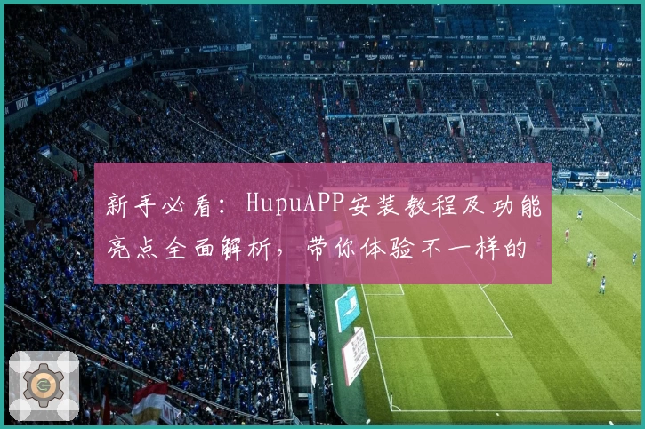 新手必看：HupuAPP安装教程及功能亮点全面解析，带你体验不一样的互动社区