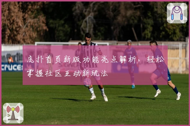 虎扑首页新版功能亮点解析，轻松掌握社区互动新玩法