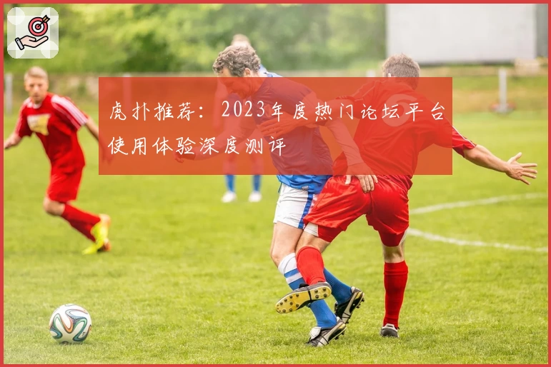 虎扑推荐：2023年度热门论坛平台使用体验深度测评