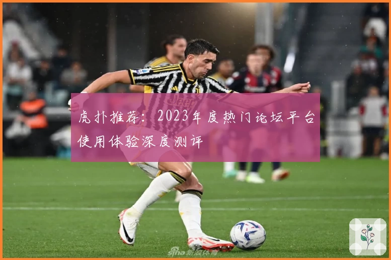 虎扑推荐：2023年度热门论坛平台使用体验深度测评