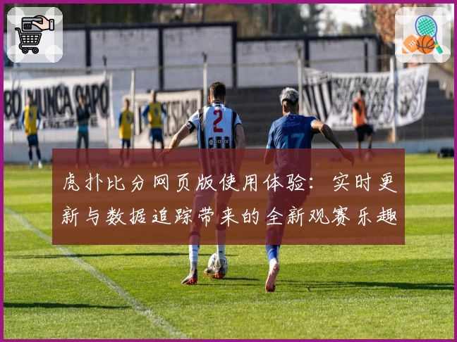 虎扑比分网页版使用体验：实时更新与数据追踪带来的全新观赛乐趣