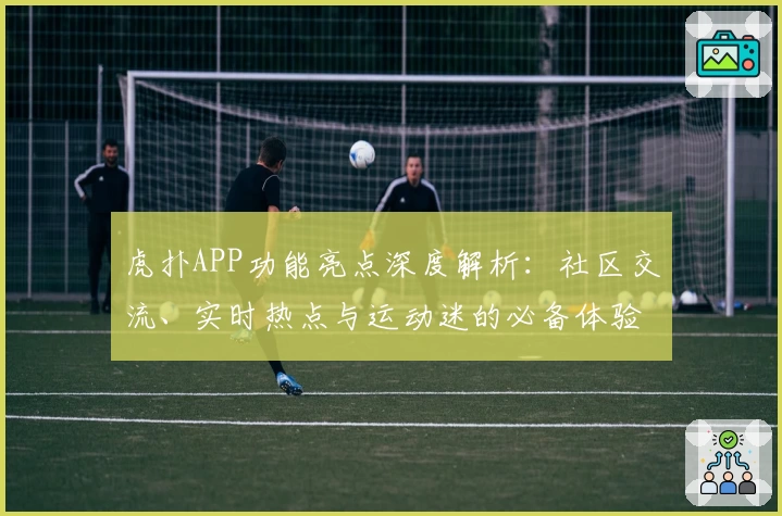 虎扑APP功能亮点深度解析：社区交流、实时热点与运动迷的必备体验