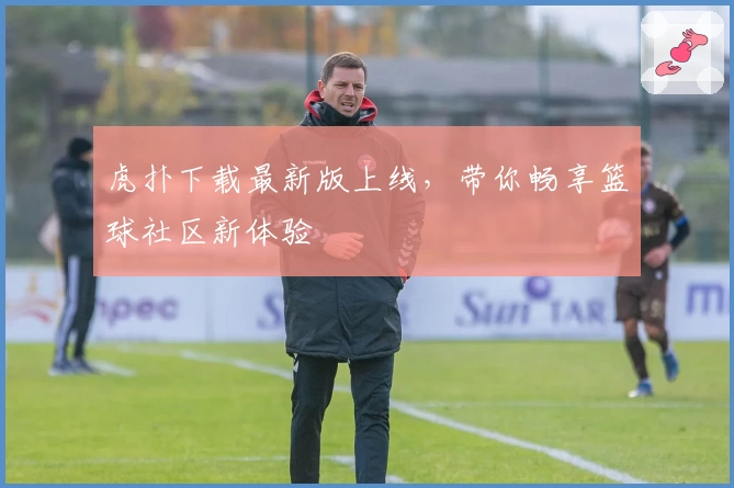 虎扑下载最新版上线，带你畅享篮球社区新体验