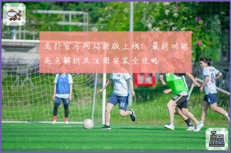 虎扑官方网站新版上线：最新功能亮点解析及注册安装全攻略