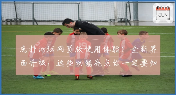 虎扑论坛网页版使用体验：全新界面升级，这些功能亮点你一定要知道！