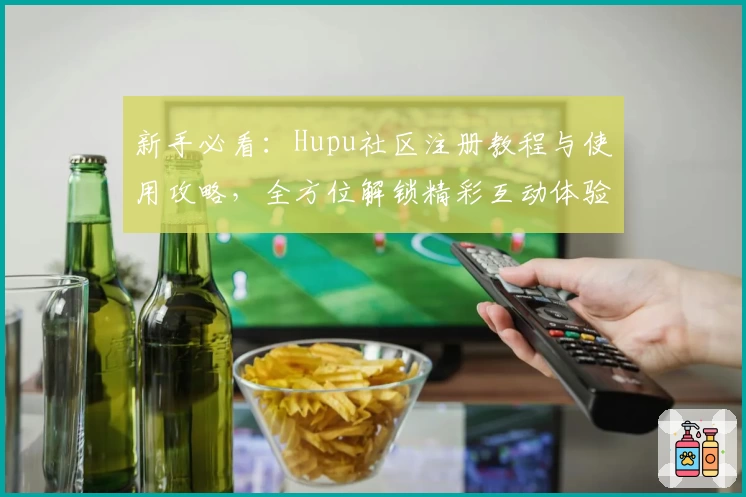 新手必看:Hupu社区注册教程与使用攻略,全方位解锁精彩互动体验
