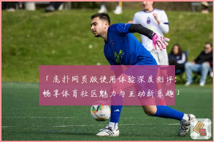 「虎扑网页版使用体验深度测评：畅享体育社区魅力与互动新乐趣」