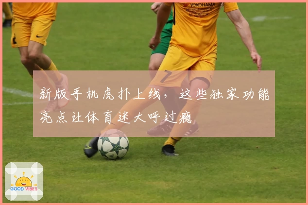 新版手机虎扑上线，这些独家功能亮点让体育迷大呼过瘾