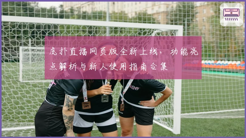 虎扑直播网页版全新上线,功能亮点解析与新人使用指南合集