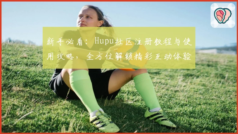 新手必看:Hupu社区注册教程与使用攻略,全方位解锁精彩互动体验