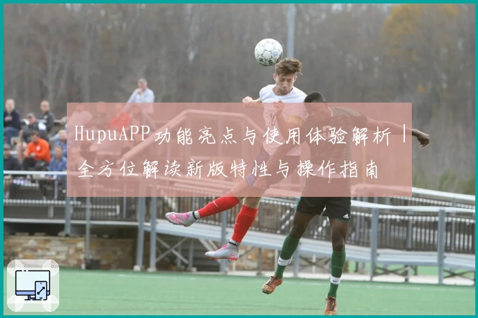 HupuAPP功能亮点与使用体验解析｜全方位解读新版特性与操作指南