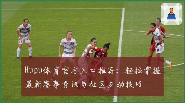 Hupu体育官方入口推荐：轻松掌握最新赛事资讯与社区互动技巧