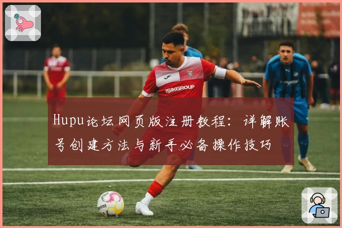 Hupu论坛网页版注册教程：详解账号创建方法与新手必备操作技巧
