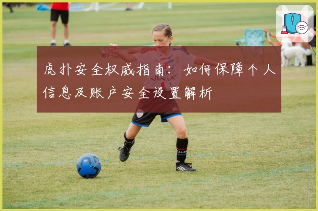 虎扑安全权威指南：如何保障个人信息及账户安全设置解析