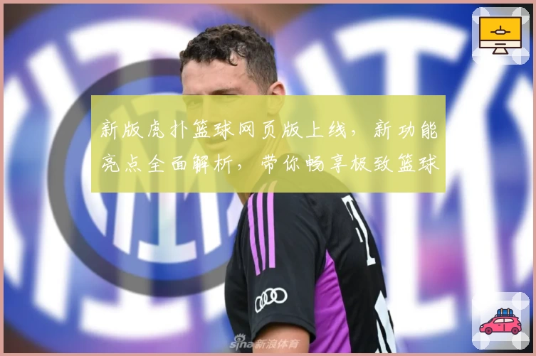 新版虎扑篮球网页版上线，新功能亮点全面解析，带你畅享极致篮球社区体验