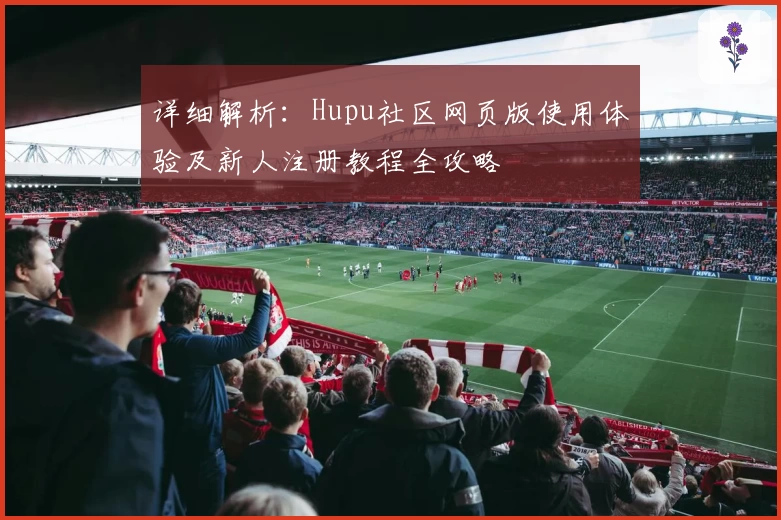 详细解析：Hupu社区网页版使用体验及新人注册教程全攻略