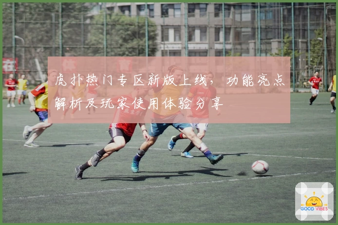 虎扑热门专区新版上线，功能亮点解析及玩家使用体验分享